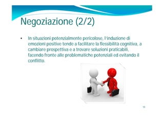 Negoziazione (2/2)
•   In situazioni potenzialmente pericolose, l’induzione di
    emozioni positive tende a facilitare la flessibilità cognitiva, a
    cambiare prospettiva e a trovare soluzioni praticabili,
    facendo fronte alle problematiche potenziali ed evitando il
    conflitto.




                                                                        10
 
