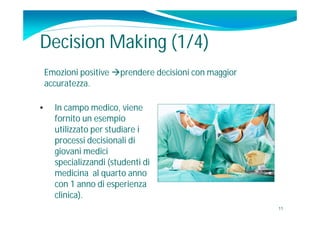Decision Making (1/4)
    Emozioni positive prendere decisioni con maggior
    accuratezza.

•     In campo medico, viene
      fornito un esempio
      utilizzato per studiare i
      processi decisionali di
      giovani medici
      specializzandi (studenti di
      medicina al quarto anno
      con 1 anno di esperienza
      clinica).
                                                        11
 