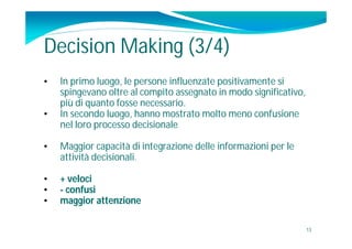Decision Making (3/4)
•   In primo luogo, le persone influenzate positivamente si
    spingevano oltre al compito assegnato in modo significativo,
    più di quanto fosse necessario.
•   In secondo luogo, hanno mostrato molto meno confusione
    nel loro processo decisionale

•   Maggior capacità di integrazione delle informazioni per le
    attività decisionali.

•   + veloci
•   - confusi
•   maggior attenzione

                                                                   13
 