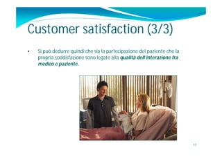 Customer satisfaction (3/3)
•   Si può dedurre quindi che sia la partecipazione del paziente che la
    propria soddisfazione sono legate alla qualità dell’interazione fra
    medico e paziente.




                                                                          17
 