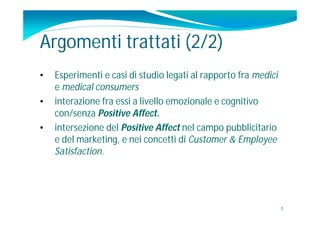Argomenti trattati (2/2)
•   Esperimenti e casi di studio legati al rapporto fra medici
    e medical consumers
•   interazione fra essi a livello emozionale e cognitivo
    con/senza Positive Affect.
•   intersezione del Positive Affect nel campo pubblicitario
    e del marketing, e nei concetti di Customer & Employee
    Satisfaction.




                                                                 3
 