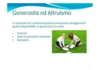 Generosità ed Altruismo
Le emozioni ed i sentimenti positivi promuovono atteggiamenti
quali la disponibilità, la generosità o la carità

•   Cortesie
•   Aiuto in particolari situazioni
•   Donazioni




                                                                5
 