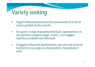 Variety seeking
•   Soggetti influenzati positivamente promuovono la scelta di
    variare prodotti di altre marche.

•   Fra questi, il range di prodotti individuati cognitivamente in
    una specifica categoria (zuppe, snacks..) era maggiore
    rispetto ai candidati non influenzati.

•   Il soggetto influenzato positivamente non corre dei rischi nel
    momento in cui sceglie un altro prodotto, ma piuttosto li
    evita.


                                                                     8
 