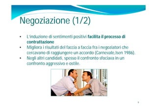 Negoziazione (1/2)
•   L’induzione di sentimenti positivi facilita il processo di
    contrattazione
•   Migliora i risultati del faccia a faccia fra i negoziatori che
    cercavano di raggiungere un accordo (Carnevale,Isen 1986).
•   Negli altri candidati, spesso il confronto sfociava in un
    confronto aggressivo e ostile.




                                                                     9
 