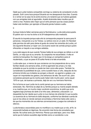 Ojalá que Lucila hubiera compartido conmigo su sistema de consolación el año
pasado. Sufrí como loca porque Eduardo se me desapareció dos días. Cuando
lo vi entrar en la casa me le eché encima y le reclamé que se hubiera gastado
con sus amigotes todo el aguinaldo. Acabé diciéndole tales insultos que él
volvió a irse. Hubiera sido mejor que al verlo pensara que las cosas podían
haber sido terribles: por ejemplo si Eduardo jamás hubiera vuelto.

II

Aunque todavía faltan semanas para la Nochebuena, Lucila está preocupada.
El patrón aún no nos ha dicho si el 24 trabajaremos sólo mediodía.

El asunto la inquieta porque este año le corresponde preparar la cena para l4
personas, incluyendo a su tía Teresa. La señora vive en un asilo. En Navidad
pide permiso de salir para darse el gusto de comer los romeritos de Lucila y al
día siguiente llevarse un túper con una buena ración de comida porque quiere
ofrecerles un taquito a sus amigos asilados.

Lucy está segura de que cuando Teresa habla de sus amigos se refiere a un tal
Danilo, un viejo que es su amante. Su sospecha me escandalizó. A ella en
cambio la tranquiliza: Es mejor que mi tía tenga un compañero para el
recalentado, a que se pase el 25 solita frente a la tele encendida.

Lucila sabe que, a menos de que comience con los preparativos de su cena
familiar desde una semana antes, el 24 la agarrarán las prisas y lo más
probable es que la comida no quede tan bien como ella quiere. También ha
considerado la posibilidad de que, como sucedió hace un año, después de los
primeros brindis sus invitados se pongan a discutir, se agarren a golpes y se
vayan sin importarles los gastos y los esfuerzos de ella. De ocurrir así, para
consolarse pensará que la noche pudo haber sido mucho peor: como aquel
1970 en que, de buenas a primeras, dejó de ver a su hermana Herminia.

Por la forma en que Lucila me lo contó pensé que su hermana se había
extraviado. No. Herminia se alejó de su familia porque su mamá aceptó dársela
a su madrina que, en mucho mejor condición económica, le pidió que se la
regalara bajo promesa de darle a la niña casa, alimentos y educación. La
despedida fue tan rápida que Lucila no tuvo tiempo de entender lo que sucedía.
La ausencia de su hermana le dolió después, conforme fue dándose cuenta de
que en los sitios en donde siempre encontraba a Herminia había sólo vacío y
de que los momentos de sus eternas conversaciones y juegos los colmaba el
silencio.

Lucila lloraba a escondidas para no mortificar a su madre que un día, al fin, la
sorprendió bañada en lágrimas. No encontró más forma de consolarla que
decirle: No sufras tanto por Herminia. Piensa que está lejos, pero viva. Malo
sería que le hubiera sucedido algo terrible como un accidente o una
 
