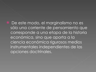 De este modo, el marginalismo no es sólo una corriente de pensamiento que corresponde a una etapa de la historia económica, sino que aporta a la ciencia económica rigurosos medios  instrumentales independientes de las opciones doctrínales. 