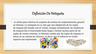 Definición De Netiqueta
• se utiliza para referirse al conjunto de normas de comportamiento general
en Internet. La netiqueta no es más que una adaptación de las reglas
de etiqueta del mundo real al virtual. Aunque normalmente las tendencias
de etiqueta han evolucionado hasta llegar a formar incluso parte de las
reglas de ciertos sistemas, es bastante común que las reglas de etiqueta se
basen en un sistema de «honor»; es decir, que el infractor no recibe
siquiera una reprimenda.
 
