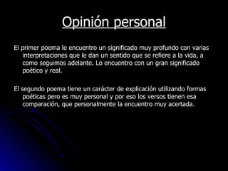 Opinión personal El primer poema le encuentro un significado muy profundo con varias interpretaciones que le dan un sentido que se refiere a la vida, a como seguimos adelante. Lo encuentro con un gran significado poético y real. El segundo poema tiene un carácter de explicación utilizando formas poéticas pero es muy personal y por eso los versos tienen esa comparación, que personalmente la encuentro muy acertada.   