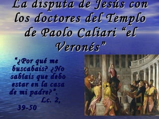 La disputa de Jesús con los doctores del Templo de Paolo Caliari “el Veronés” “ ¿Por qué me buscabais? ¿No sabíais que debo estar en la casa de mi padre?”.   Lc. 2, 39-50 