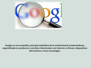 Google es una compañía, principal subsidiaria de la multinacional estadounidense,
especializada en productos y servicios relacionados con Internet, software, dispositivos
electrónicos y otras tecnologías.
 