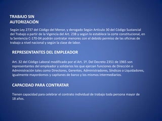 TRABAJO SIN
AUTORIZACIÓN
Según Ley 2737 del Código del Menor, y derogado Según Artículo 30 del Código Sustancial
del Trabajo a partir de la Vigencia del Art. 238 y según lo establece la corte constitucional, en
la Sentencia C-170-04 podrán contratar menores con el debido permiso de las oficinas de
trabajo a nivel nacional y según la clase de labor.

 REPRESENTANTES DEL EMPLEADOR

 Art. 32 del Código Laboral modificado por el Art. 1º. Del Decreto 2351 de 1965 son
 representantes del empleador y solidarios los que ejerzan funciones de Dirección o
 Administración tales como Directores, Gerentes, Administradores, Síndicos o Liquidadores,
 igualmente mayordomos y capitanes de barco y los mismos intermediarios.

 CAPACIDAD PARA CONTRATAR
 Tienen capacidad para celebrar el contrato individual de trabajo toda persona mayor de
 18 años.
 