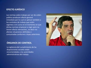 EFECTO JURÍDICO

Las normas sobre trabajo por ser de orden
público producen efecto general
inmediato por lo cual se aplican también a
los contratos de trabajo que estén
vigentes o en curso en el momento en que
dichas normas empiecen a regir pero no
tienen efecto retroactivo., es decir no
afectan situaciones definidas o
consumadas conforme a leyes anteriores.



ÓRGANOS DE CONTROL
La vigilancia del cumplimiento de las
disposiciones sociales están
encomendadas a las autoridades
administrativas del trabajo.
 