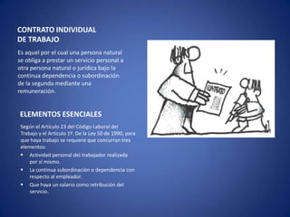 CONTRATO INDIVIDUAL
DE TRABAJO
Es aquel por el cual una persona natural
se obliga a prestar un servicio personal a
otra persona natural o jurídica bajo la
continua dependencia o subordinación
de la segunda mediante una
remuneración.


ELEMENTOS ESENCIALES
 Según el Artículo 23 del Código Laboral del
 Trabajo y el Artículo 1º. De la Ley 50 de 1990, para
 que haya trabajo se requiere que concurran tres
 elementos:
  Actividad personal del trabajador realizada
     por sí mismo.
  La continua subordinación o dependencia con
     respecto al empleador.
  Que haya un salario como retribución del
     servicio.
 