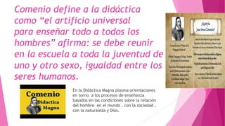 Comenio define a la didáctica
como “el artificio universal
para enseñar todo a todos los
hombres” afirma: se debe reunir
en la escuela a toda la juventud de
uno y otro sexo, igualdad entre los
seres humanos.
En la Didáctica Magna plasma orientaciones
en torno a los procesos de enseñanza
basados en las condiciones sobre la relación
del hombre en el mundo , con la sociedad ,
con la naturaleza y Dios.
 