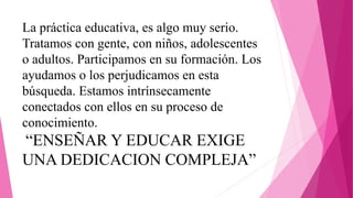 La práctica educativa, es algo muy serio.
Tratamos con gente, con niños, adolescentes
o adultos. Participamos en su formación. Los
ayudamos o los perjudicamos en esta
búsqueda. Estamos intrínsecamente
conectados con ellos en su proceso de
conocimiento.
“ENSEÑAR Y EDUCAR EXIGE
UNA DEDICACION COMPLEJA”
 