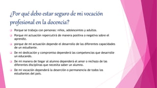 ¿Por qué debo estar seguro de mi vocación
profesional en la docencia?
 Porque se trabaja con personas: niños, adolescentes y adultos.
 Porque mi actuación repercutirá de manera positiva o negativa sobre el
aprendiz.
 porque de mi actuación depende el desarrollo de las diferentes capacidades
de un estudiante.
 De mi dedicación y compromiso dependerá las competencias que desarrolle
un educando.
 De mi manera de llegar al alumno dependerá el amor o rechazo de las
diferentes disciplinas que necesita saber un alumno.
 De mi vocación dependerá la deserción o permanencia de todos los
estudiantes del país.
 