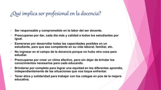 ¿Qué implica ser profesional en la docencia?
 Ser responsable y comprometido en la labor del ser docente.
 Preocuparse por dar, cada día más y calidad a todos los estudiantes por
igual.
 Esmerarse por desarrollar todas las capacidades posibles en un
estudiante, para que sea competente en su vida laboral, familiar, etc.
 No ingresar en el campo de la docencia porque no hubo otra cosa para
estudiar.
 Preocuparse por crear un clima afectivo, pero sin dejar de brindar los
conocimientos necesarios para cada educando.
 Brindarse por completo para lograr una equidad en los diferentes aprendiz,
independientemente de las situaciones que nos toque enfrentar.
 Tener ética y solidaridad para trabajar con los colegas en pos de la mejora
educativa.
 