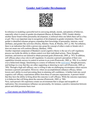 Gender And Gender Development
In reference to modeling a powerful tool in conveying attitude, morals, and patterns of behavior,
especially when it comes to gender development (Bussey & Bandura, 1999). Gender identity,
another factor found within personality development, is enforced when one labels them self as a boy
or girl. This is an important step in recognition of development in gender orientation. Once this
gender is identified schemas progress expanding their knowledge of personality, interests, social
attributes, and gender like activities (Hooley, Butcher, Nock, & Mineka, 2017, p. 86). Nevertheless,
there is an indication that while a person may grasp the concept of either a male or female role it
does not mean one will conform (Bussey, Bandura, 1999).
Another important component of Bandura's social cognitive theory is the use of a self–regulatory
process one holds the ability to obtain control over their individual actions. These thoughts,
emotions, and motives are tailored to obtain personal goals (Piotrowski, 2005, p. 787). In addition,
self–efficacy plays a key role in self–regulation. It concerns a person's perception of their own
capabilities towards success in control or actions in an event (Piotrowski, 2005, p. 789). It is a belief
over a behavioral change, functioning as a source of influence in the motivation, thought processes,
and feelings in a way that they are either supporting or deterring to one's self (Piotrowski, 2005, p.
789). Through a high self–efficacy, one is willing to take on challenging circumstance where success
increases a person's perception. However, where an accomplishment enhances efficacy, failure
lowers one's ability to excel preventing them in attaining self–confidence. A further look into social
cognitive self–efficacy expectations differs from those of outcome expectancies. A person's belief
that they have the ability to bring about this outcome is self–efficacy. While the outcome expectancy
is in behavior that will bring about the outcome (Piotrowski, 2005, p. 788).
Next, each person's life experience creates an environment that is unique and incapable of
replication. Our circumstances influence our personality, for instance, a positive interaction between
parent and child promotes basic trust
... Get more on HelpWriting.net ...
 