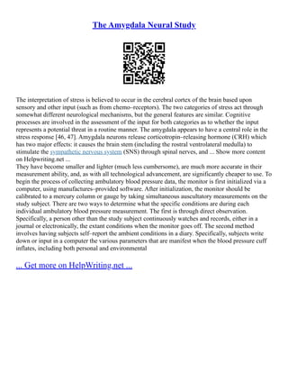The Amygdala Neural Study
The interpretation of stress is believed to occur in the cerebral cortex of the brain based upon
sensory and other input (such as from chemo–receptors). The two categories of stress act through
somewhat different neurological mechanisms, but the general features are similar. Cognitive
processes are involved in the assessment of the input for both categories as to whether the input
represents a potential threat in a routine manner. The amygdala appears to have a central role in the
stress response [46, 47]. Amygdala neurons release corticotropin–releasing hormone (CRH) which
has two major effects: it causes the brain stem (including the rostral ventrolateral medulla) to
stimulate the sympathetic nervous system (SNS) through spinal nerves, and ... Show more content
on Helpwriting.net ...
They have become smaller and lighter (much less cumbersome), are much more accurate in their
measurement ability, and, as with all technological advancement, are significantly cheaper to use. To
begin the process of collecting ambulatory blood pressure data, the monitor is first initialized via a
computer, using manufactures–provided software. After initialization, the monitor should be
calibrated to a mercury column or gauge by taking simultaneous auscultatory measurements on the
study subject. There are two ways to determine what the specific conditions are during each
individual ambulatory blood pressure measurement. The first is through direct observation.
Specifically, a person other than the study subject continuously watches and records, either in a
journal or electronically, the extant conditions when the monitor goes off. The second method
involves having subjects self–report the ambient conditions in a diary. Specifically, subjects write
down or input in a computer the various parameters that are manifest when the blood pressure cuff
inflates, including both personal and environmental
... Get more on HelpWriting.net ...
 