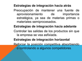 Estrategias de integración hacia atrás
Preocupación de mantener una fuente de
aprovisionamiento de importancia
estratégica, ya sea de materias primas o
materiales semiprocesados.
Estrategias de integración hacia adelante
Controlar las salidas de los productos sin que
la empresa se vea asfixiada.
Estrategias de integración horizontal
Reforzar la posición competitiva absorbiendo
o controlando a algunos competidores.
 