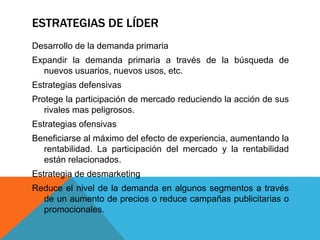 ESTRATEGIAS DE LÍDER
Desarrollo de la demanda primaria
Expandir la demanda primaria a través de la búsqueda de
nuevos usuarios, nuevos usos, etc.
Estrategias defensivas
Protege la participación de mercado reduciendo la acción de sus
rivales mas peligrosos.
Estrategias ofensivas
Beneficiarse al máximo del efecto de experiencia, aumentando la
rentabilidad. La participación del mercado y la rentabilidad
están relacionados.
Estrategia de desmarketing
Reduce el nivel de la demanda en algunos segmentos a través
de un aumento de precios o reduce campañas publicitarias o
promocionales.
 