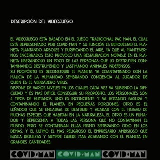 Descripción del videojuego
El videojuego está basado en el juego tradicional PAC MAN, el cual
está representado por COVID MAN y su función es reforestar el pla-
neta plantando arboles y purificando el aire, ya que al mantener-
nos encerrados esto provocó una restauración notable en el pla-
neta liberandolo un poco de las personas que lo destruyen con-
taminando, destruyendo y lastimando animales indefensos.
Su propósito es reconstruir el planeta ya coantaminado con la
malicia de la humanidad sembrando conciencia al jugador de
quien es el verdadero virus.
Dispone de varios niveles en los cuales cada vez va subiendo la difi-
cultad y es mas difícil conseguir su propósito, los personajes son
4 tipos de humanos, uno es inconciente y va botando basura y
contaminando el planeta en pequeñas porciones, otro es el
leñador que se encarga de destruir y acabar con el hogar de
muchas especies que habitan en la naturaleza, el otro es un fuma-
dor y representa a todas las persona que no contaminan el
mundo, pero se contaminan ellas mismo sembrando odio en los
demás, y el ultimo el mas peligroso el empresario ambisioso que
busca riquezas y siempre quiere mas acabando con el planeta en
grandes cantidades.
-
 