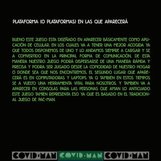 Plataforma (o plataformas) en las que aparecerá
Bueno este juego esta diseñado en aparecer básicamente como apli-
cación de celular, en los cuales va a tener una mejor acogida ya
que todos disponemos de uno y lo andamos siempre a cargar y se
a comvertido en la principal forma de comunicación, de esta
manera nuestro juego podrá dispersarse de una manera rápida y
precisa y podra ser jugado desde la comodidad de nuestro hogar
o donde sea que nos encontremos, el segundo lugar que apare-
cerá es en computadoras y laptops ya q tambien en estos tiempos
se a vuelto una herramienta vital para nosotros. y tambien va a
aparecer en consolas para las personas que aman lo anticuado
este juego tamien representa eso ya que es basado en el tradicion-
al juego de pac-man.
 