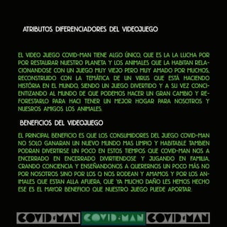 Atributos diferenciadores del videojuego
El video juego COVID-MAN tiene algo único, que es la la lucha por
por restaurar nuestro planeta y los animales que la habitan rela-
cionandose con un juego muy viejo pero muy amado por muchos,
reconstruido con la temática de un virus que está haciendo
história en el mundo, siendo un juego divertido y a su vez conci-
entizando al mundo de que podemos hacer un gran cambio y re-
forestarlo para haci tener un mejor hogar para nosotros y
nuesros amigos los animales.
Beneficios del videojuego
El principal beneficio es que los consumidores del juego COVID-MAN
no solo ganaran un nuevo mundo mas limpio y habitable tambien
podran divertirse un poco en estos tiempos que Covid-man nos a
encerrado en encerrado divirtiendose y jugando en familia,
crando conciencia y enseñandonos a querernos un poco más no
por nosotros sino por los q nos rodean y amamos y por los an-
imales que estan alla afuera, que ya mucho daño les hemos hecho
ese es el mayor beneficio que nuestro juego puede aportar.
 