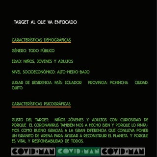 Target al que va enfocado
Características Demográficas
Género: Todo público
Edad: Niños, Jóvenes y Adultos
Nivel socioeconómico: alto-Medio-Bajo
Lugar de residencia: País: Ecuador Provincia: Pichincha Ciudad:
Quito
Características Psicográficas
Gusto del Target: Niños jóvenes y adultos con curiosidad de
porque el coronavirus también nos a hecho bien y porque lo pinta-
mos como bueno gracias a la gran diferencia que conlleva poner
un granito de arena para ayudar a reconstruir el planeta. y porque
es vital y responsabilidad de todos.
 