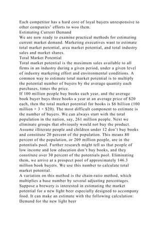 Each competitor has a hard core of loyal buyers unresponsive to
other companies’ efforts to woo them.
Estimating Current Demand
We are now ready to examine practical methods for estimating
current market demand. Marketing executives want to estimate
total market potential, area market potential, and total industry
sales and market shares.
Total Market Potential
Total market potential is the maximum sales available to all
firms in an industry during a given period, under a given level
of industry marketing effort and environmental conditions. A
common way to estimate total market potential is to multiply
the potential number of buyers by the average quantity each
purchases, times the price.
If 100 million people buy books each year, and the average
book buyer buys three books a year at an average price of $20
each, then the total market potential for books is $6 billion (100
million × 3 × $20). The most difficult component to estimate is
the number of buyers. We can always start with the total
population in the nation, say, 261 million people. Next we
eliminate groups that obviously would not buy the product.
Assume illiterate people and children under 12 don’t buy books
and constitute 20 percent of the population. This means 80
percent of the population, or 209 million people, are in the
potentials pool. Further research might tell us that people of
low income and low education don’t buy books, and they
constitute over 30 percent of the potentials pool. Eliminating
them, we arrive at a prospect pool of approximately 146.3
million book buyers. We use this number to calculate total
market potential.
A variation on this method is the chain-ratio method, which
multiplies a base number by several adjusting percentages.
Suppose a brewery is interested in estimating the market
potential for a new light beer especially designed to accompany
food. It can make an estimate with the following calculation:
Demand for the new light beer
 