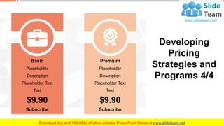 Basic
Placeholder
Description
Placeholder Text
Text
$9.90
Subscribe
Premium
Placeholder
Description
Placeholder Text
Text
$9.90
Subscribe
Developing
Pricing
Strategies and
Programs 4/4
This slide is 100% editable. Adapt it to your needs and capture your audience's attention. 37
 