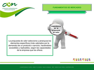 FUNDAMENTOS DE MERCADEO
Importancia
de la
propuesta
de valor
La propuesta de valor selecciona y jerarquiza los
elementos específicos (más valorados por la
demanda) de un producto o servicio, haciéndolos
accesibles y replicables, según las capacidades
de la empresa que los ofrece.
 