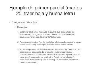Ejemplo de primer parcial (martes
   25, traer hoja y buena letra)
• Plastigama vs. Tubos Rival

     • Preguntas:

       1. Entender el cliente: mercado meta (¿a qué consumidores
          atendemos?), segmento socioeconómico/cultural/edades/
          grupos/género/etnia, Segmento/Cobertura,

       2. Propuesta de valor: (conjunto de beneﬁcios/valores que entrego
          como productor). Valor que percibo/recibo como cliente.

       3. Filosofía que uso para mi Dirección de marketing: Concepto de
          producción, concepto de producto (mejor desempeño/
          características), concepto de venta (promoción a productos no
          buscados), concepto de marketing (“cultivo” de clientes),
          concepto de marketing social (triángulo -bienestar, satisfacer
          deseos,utilidades-)
 