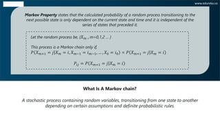 A stochastic process containing random variables, transitioning from one state to another
depending on certain assumptions and definite probabilistic rules.
What Is A Markov chain?
Markov Property states that the calculated probability of a random process transitioning to the
next possible state is only dependent on the current state and time and it is independent of the
series of states that preceded it.
Let the random process be, { 𝑋 𝑚 , m=0,1,2 … }
This process is a Markov chain only if,
𝑃 𝑋 𝑚+1 = ȁ𝑗 𝑋 𝑚 = ⅈ, 𝑋 𝑚−1 = ⅈ 𝑚−1, … , 𝑋0 = ⅈ0 = 𝑃 𝑋 𝑚+1 = ȁ𝑗 𝑋 𝑚 = ⅈ
𝑃𝑖𝑗 = 𝑃 𝑋 𝑚+1 = ȁ𝑗 𝑋 𝑚 = ⅈ
www.edureka.co
 
