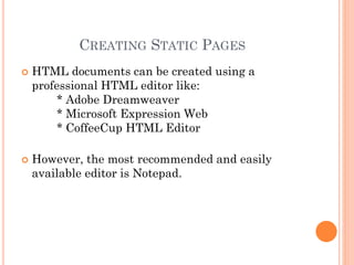 CREATING STATIC PAGES
 HTML documents can be created using a
professional HTML editor like:
* Adobe Dreamweaver
* Microsoft Expression Web
* CoffeeCup HTML Editor
 However, the most recommended and easily
available editor is Notepad.
 