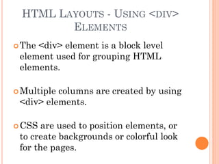 HTML LAYOUTS - USING <DIV>
ELEMENTS
The <div> element is a block level
element used for grouping HTML
elements.
Multiple columns are created by using
<div> elements.
CSS are used to position elements, or
to create backgrounds or colorful look
for the pages.
 