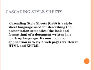 CASCADING STYLE SHEETS
Cascading Style Sheets (CSS) is a style
sheet language used for describing the
presentation semantics (the look and
formatting) of a document written in a
mark up language. Its most common
application is to style web pages written in
HTML and XHTML
 