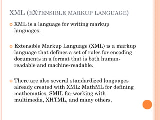 XML (EXTENSIBLE MARKUP LANGUAGE)
 XML is a language for writing markup
languages.
 Extensible Markup Language (XML) is a markup
language that defines a set of rules for encoding
documents in a format that is both human-
readable and machine-readable.
 There are also several standardized languages
already created with XML: MathML for defining
mathematics, SMIL for working with
multimedia, XHTML, and many others.
 
