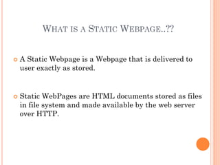 WHAT IS A STATIC WEBPAGE..??
 A Static Webpage is a Webpage that is delivered to
user exactly as stored.
 Static WebPages are HTML documents stored as files
in file system and made available by the web server
over HTTP.
 