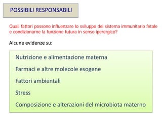 POSSIBILI RESPONSABILI
Alcune evidenze su:
Nutrizione e alimentazione materna
Composizione e alterazioni del microbiota materno
Farmaci e altre molecole esogene
Fattori ambientali
Stress
Quali fattori possono influenzare lo sviluppo del sistema immunitario fetale
e condizionarne la funzione futura in senso iperergico?
 