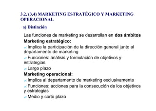 3.2. (3.4) MARKETING ESTRATÉGICO Y MARKETING 
OPERACIONAL 
a) Distinción 
Las funciones de marketing se desarrollan en dos ámbitos 
Marketing estratégico: 
?Implica la participación de la dirección general junto al 
departamento de marketing 
?Funciones: análisis y formulación de objetivos y 
estrategias 
?Largo plazo 
Marketing operacional: 
?Implica al departamento de marketing exclusivamente 
?Funciones: acciones para la consecución de los objetivos 
y estrategias 
?Medio y corto plazo 
 