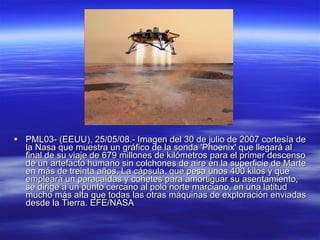 PML03- (EEUU), 25/05/08.- Imagen del 30 de julio de 2007 cortesía de la Nasa que muestra un gráfico de la sonda 'Phoenix' que llegará al final de su viaje de 679 millones de kilómetros para el primer descenso de un artefacto humano sin colchones de aire en la superficie de Marte en más de treinta años. La cápsula, que pesa unos 400 kilos y que empleará un paracaídas y cohetes para amortiguar su asentamiento, se dirige a un punto cercano al polo norte marciano, en una latitud mucho más alta que todas las otras máquinas de exploración enviadas desde la Tierra. EFE/NASA 