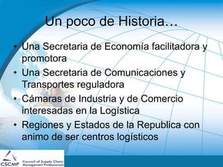 Un poco de Historia…
• Una Secretaria de Economía facilitadora y
promotora
• Una Secretaria de Comunicaciones y
Transportes reguladora
• Cámaras de Industria y de Comercio
interesadas en la Logística
• Regiones y Estados de la Republica con
animo de ser centros logísticos
 