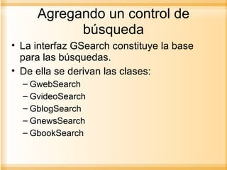 Agregando un control de búsqueda La interfaz GSearch constituye la base para las búsquedas. De ella se derivan las clases: GwebSearch GvideoSearch GblogSearch GnewsSearch GbookSearch 