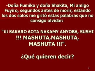 Doña Fumiko y doña Shakita, Mi amigo Fuyiro, segundos antes de morir, estando los dos solos me gritó estas palabras que no consigo olvidar:  &quot;¡¡¡ SAKARO AOTA NAKAMY ANYOBA, SUSHI  !!! MASHUTA,MASHUTA, MASHUTA !!!&quot;. ¿Qué quieren decir? 