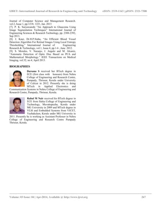 IJRET: International Journal of Research in Engineering and Technology eISSN: 2319-1163 | pISSN: 2321-7308
__________________________________________________________________________________________
Volume: 03 Issue: 04 | Apr-2014, Available @ http://www.ijret.org 267
Journal of Computer Science and Management Research.
vol.2, Issue 1, pp.1218- 1221, Jan. 2013
[7]. P. K. Suryawanshi “An Approach to Glaucoma Using
Image Segmentation Techniques” International Journal of
Engineering Sciences & Research Technology, pp. 2388-2392,
Sep 2013.
[8]. J. Kaur, Dr.H.P.Sinha, “An Efficient Blood Vessel
Detection Algorithm For Retinal Images Using Local Entropy
Thresholding,” International Journal of Engineering
Research & Technology, vol.1, Issue.4, pp.1-6 , June. 2012.
[9]. S. Morales, V. Naranjo, J. Angulo and M. Alcaniz,
“Automatic Detection of Optic Disc Based on PCA and
Mathematical Morphology.” IEEE Transactions on Medical
Imaging, vol.32, no.4, April 2013.
BIOGRAPHIES
Darsana S received her BTech degree in
ECE (first class with honours) from Nehru
College of Engineering and Research Centre,
Pampady, Thrissur, Kerala under University
of Calicut in 2012. Presently she is doing
MTech in Applied Electronics and
Communication Systems in Nehru College of Engineering and
Research Centre, Pampady, Thrissur, Kerala.
Rahul M Nair received his BTech degree in
ECE from Ilahia College of Engineering and
Technology, Muvattupuzha, Kerala under
MG University in 2009 and MTech degree in
VLSI and Embedded Systems from VJCET,
Vazhakulam, Kerala under MG University in
2011. Presently he is working as Assistant Professor in Nehru
College of Engineering and Research Centre Pampady
Thrissur, Kerala.
 