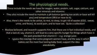 The physiological needs.
• These include the needs we have for oxygen, water, protein, salt, sugar, calcium, and
other minerals and vitamins.
• They also include the need to maintain a pH balance (getting too acidic or base will kill
you) and temperature (98.6 or near to it).
• Also, there’s the needs to be active, to rest, to sleep, to get rid of wastes (CO2, sweat,
urine, and feces), to avoid pain, and to have sex. Quite a collection!
• Maslow believed, and research supports him, that these are in fact individual needs, and
that a lack of, say, vitamin C, will lead to a very specific hunger for things which have in
the past provided that vitamin C -- e.g. orange juice.
• I guess the cravings that some pregnant women have, and the way in which
babies eat the most foul tasting baby food, support the idea
anecdotally.
 