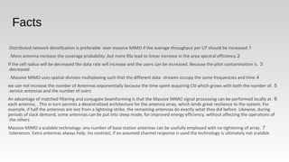 Facts
 
1.Distributed network densification is preferable over massive MIMO if the average throughput per UT should be increased.
2.More antenna increase the coverage probability ,but more BSs lead to linear increase in the area spectral efficiency.
3.If the cell radius will be decreased the data rate will increase and the users can be increased. Because the pilot contamination is
decreased.
4.Massive MIMO uses spatial-division multiplexing such that the different data streams occupy the same frequencies and time.
5.we can not increase the number of Antennas exponentially because the time spent acquiring CSI which grows with both the number of
service antennas and the number of users.
6.An advantage of matched filtering and conjugate beamforming is that the Massive MIMO signal processing can be performed locally at
each antenna, . This in turn permits a decentralized architecture for the antenna array, which lends great resilience to the system. For
example, if half the antennas are lost from a lightning strike, the remaining antennas do exactly what they did before. Likewise, during
periods of slack demand, some antennas can be put into sleep mode, for improved energy efficiency, without affecting the operations of
the others.
7.Massive MIMO a scalable technology: any number of base station antennas can be usefully employed with no tightening of array
tolerances. Extra antennas always help. Ins contrast, if an assumed channel response is used the technology is ultimately not scalable.
 