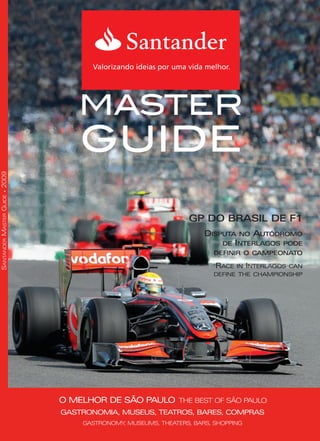 MASTER
GUIDE
GASTRONOMIA, MUSEUS, TEATROS, BARES, COMPRAS
GASTRONOMY, MUSEUMS, THEATERS, BARS, SHOPPING
O MELHOR DE SÃO PAULO THE BEST OF SÃO PAULO
SANTANDERMASTERGUIDE2009
GP DO BRASIL DE F1
DISPUTA NO AUTÓDROMO
DE INTERLAGOS PODE
DEFINIR O CAMPEONATO
RACE IN INTERLAGOS CAN
DEFINE THE CHAMPIONSHIP
MG09_CapaFINAL:Layout 1 10/6/09 7:31 PM Page 1
 