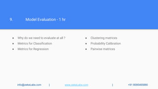 9. Model Evaluation - 1 hr
info@zekeLabs.com | www.zekeLabs.com | +91 8095465880
● Why do we need to evaluate at all ?
● Metrics for Classification
● Metrics for Regression
● Clustering matrices
● Probability Calibration
● Pairwise matrices
 